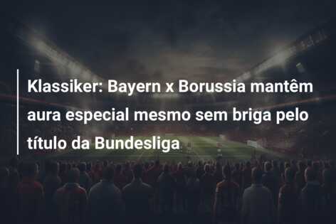 Klassiker: Bayern x Borussia mantêm aura especial mesmo sem briga pelo título da Bundesliga