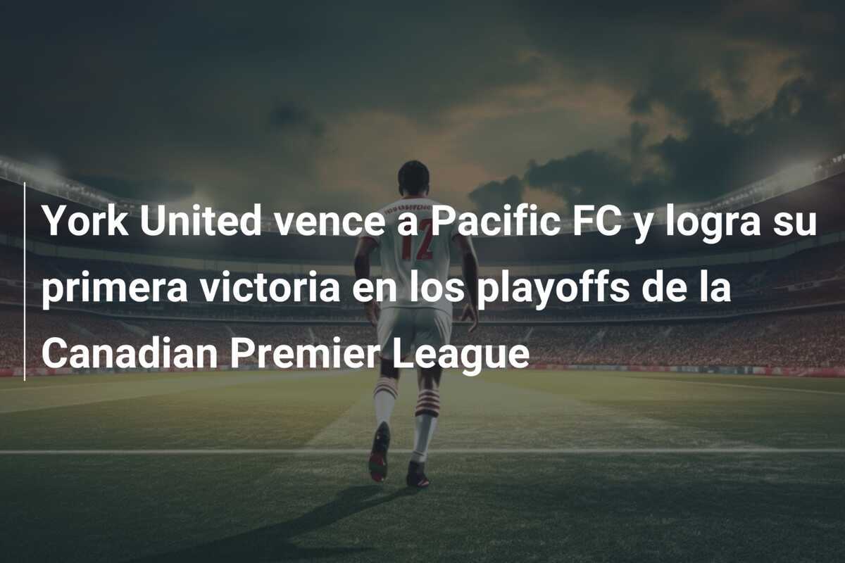 York United vence a Pacific FC y logra su primera victoria en los playoffs de la Canadian Premier League