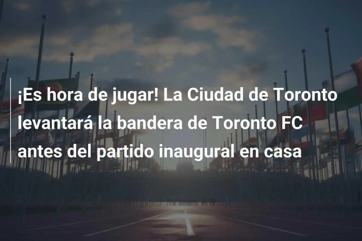 ¡Es hora de jugar! La Ciudad de Toronto levantará la bandera de Toronto FC antes del partido inaugural en casa