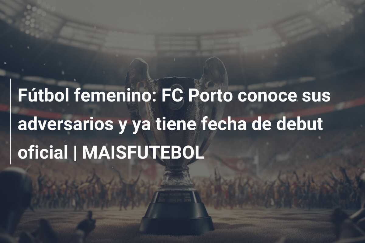 Fútbol femenino: FC Porto conoce sus adversarios y ya tiene fecha de debut oficial | MAISFUTEBOL