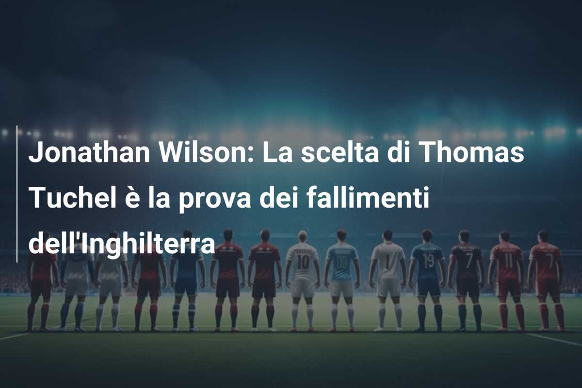 Jonathan Wilson: La scelta di Thomas Tuchel è la prova dei fallimenti dell'Inghilterra