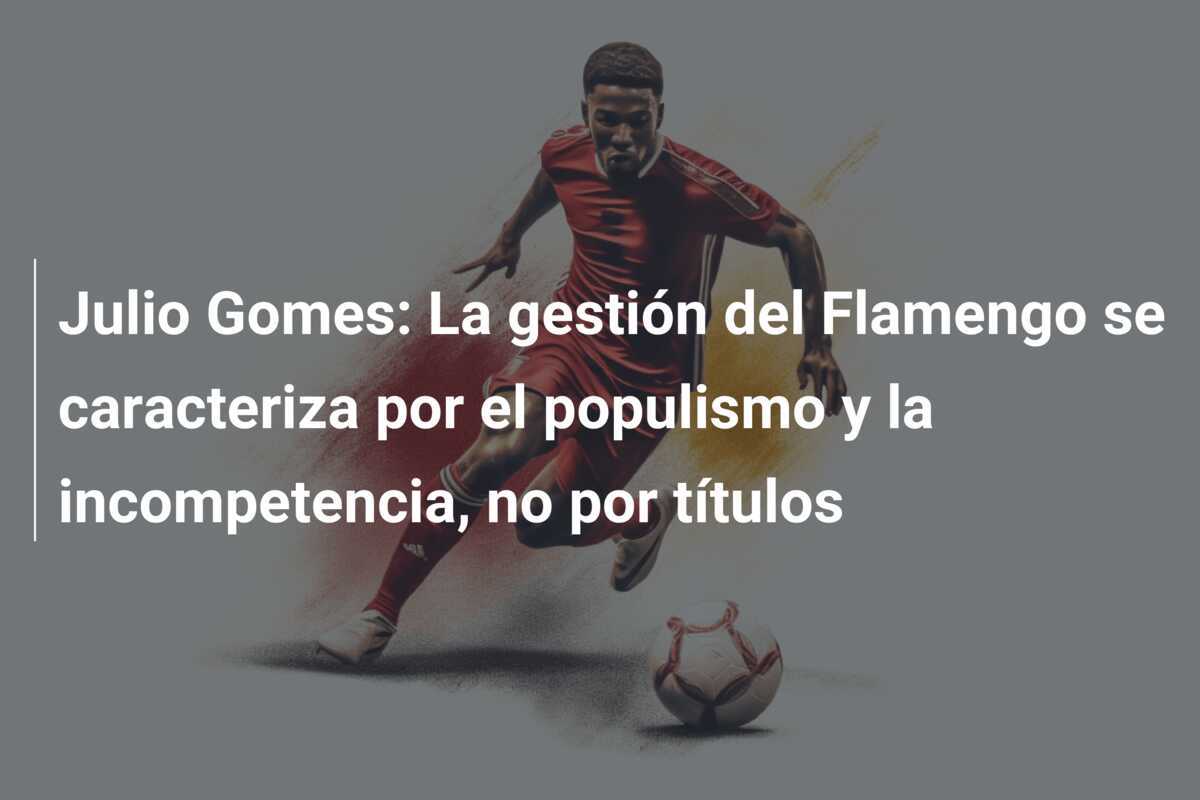 Julio Gomes: La gestión del Flamengo se caracteriza por el populismo y la incompetencia, no por títulos