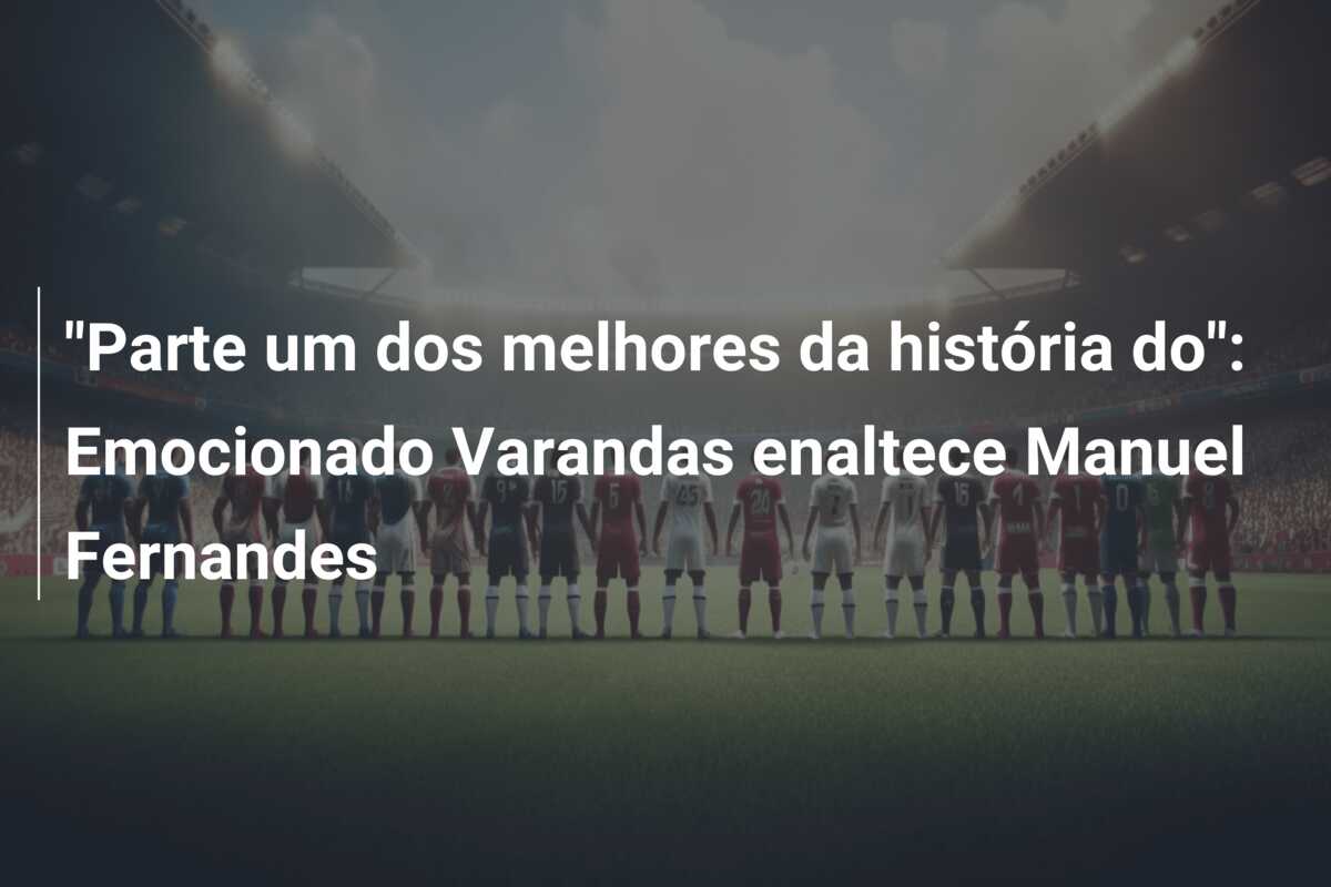 “Parte um dos melhores da história do”: Emocionado Varandas enaltece Manuel Fernandes