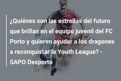 ¿Quiénes son las estrellas del futuro que brillan en el equipo juvenil del FC Porto y quieren ayudar a los dragones a reconquistar la Youth League? – SAPO Desporto