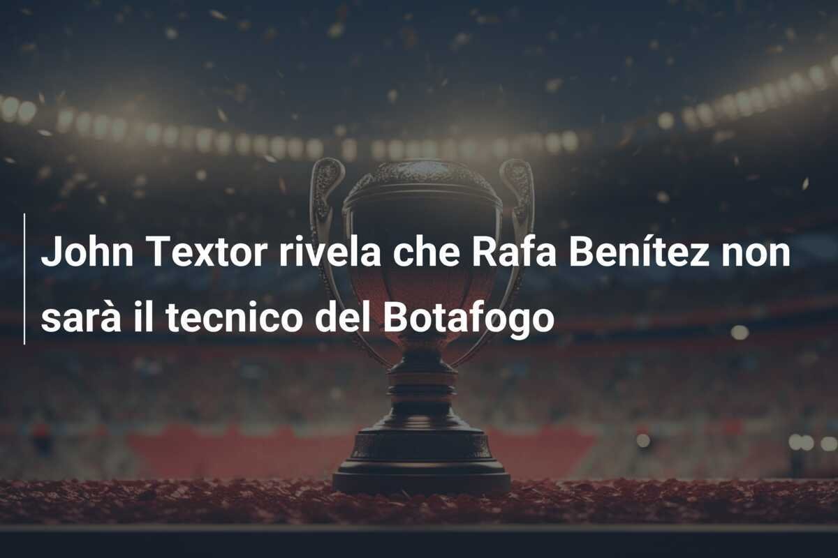 John Textor rivela che Rafa Benítez non sarà il tecnico del Botafogo