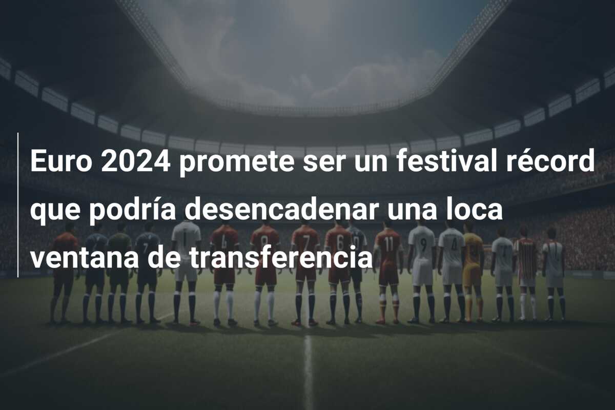 Euro 2024 promete ser un festival récord que podría desencadenar una loca ventana de transferencia