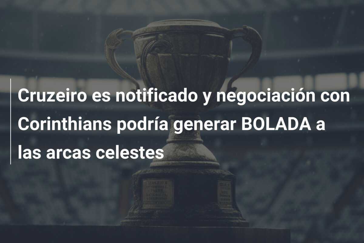 Cruzeiro es notificado y negociación con Corinthians podría generar BOLADA a las arcas celestes