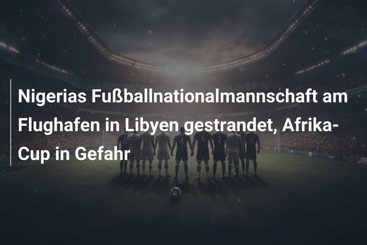 Nigerias Fußballnationalmannschaft am Flughafen in Libyen gestrandet, Afrika-Cup in Gefahr