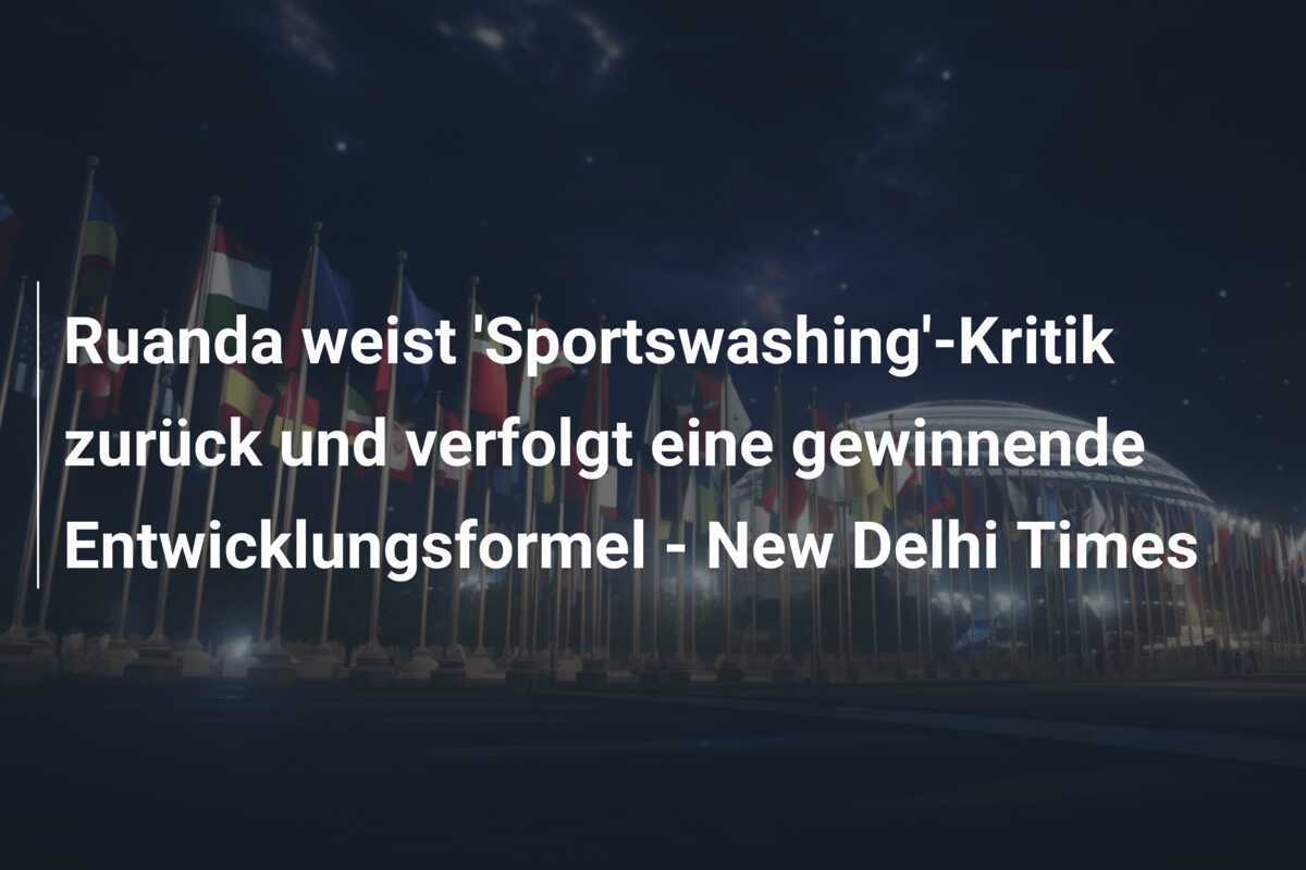 Ruanda weist 'Sportswashing'-Kritik zurück und verfolgt eine gewinnende Entwicklungsformel - New Delhi Times