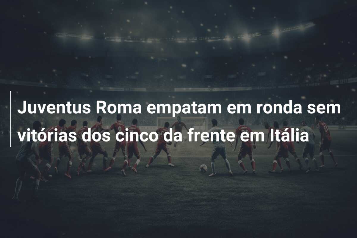 Juventus Roma empatam em ronda sem vitórias dos cinco da frente em Itália