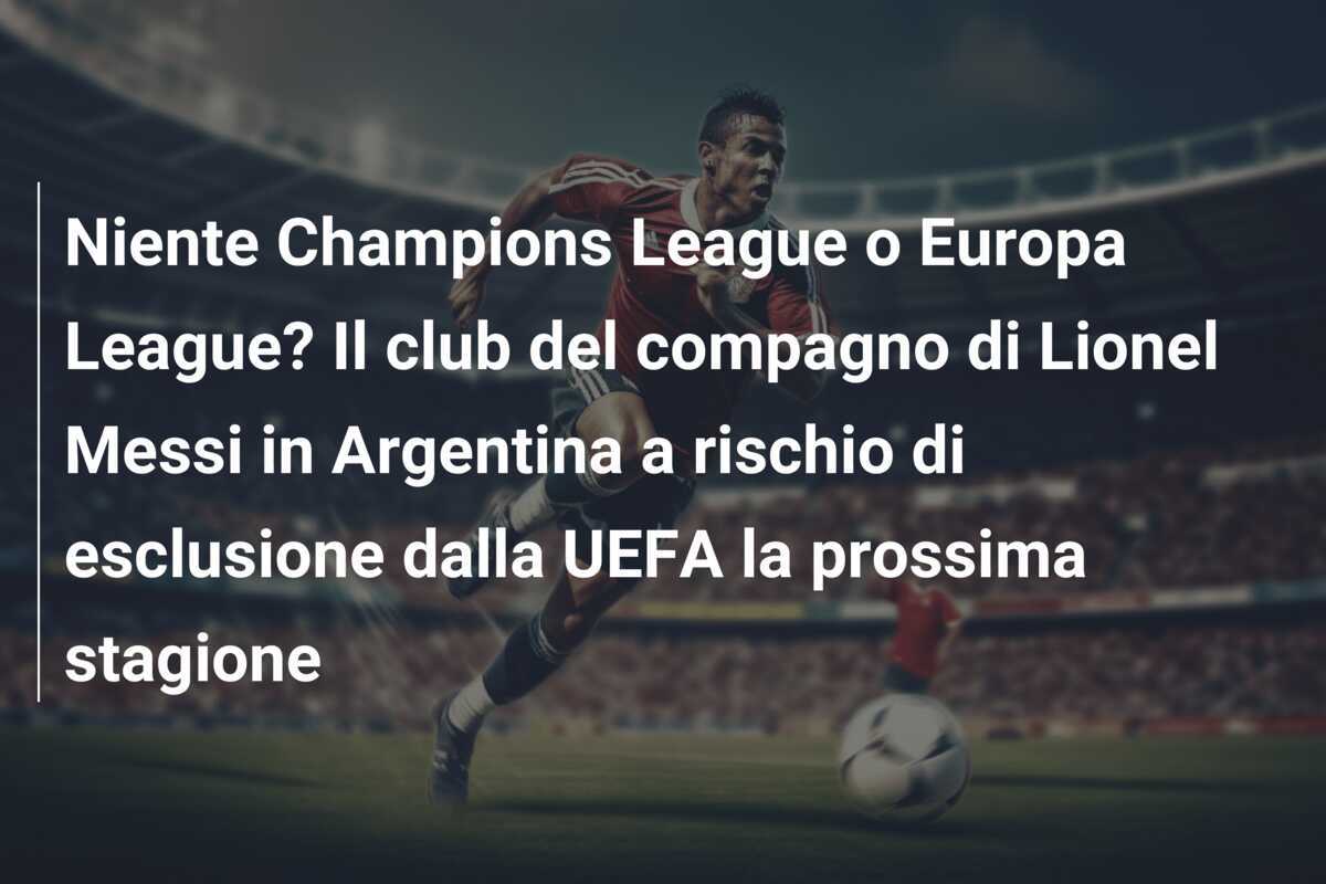 Niente Champions League o Europa League? Il club del compagno di Lionel Messi in Argentina a rischio di esclusione dalla UEFA la prossima stagione