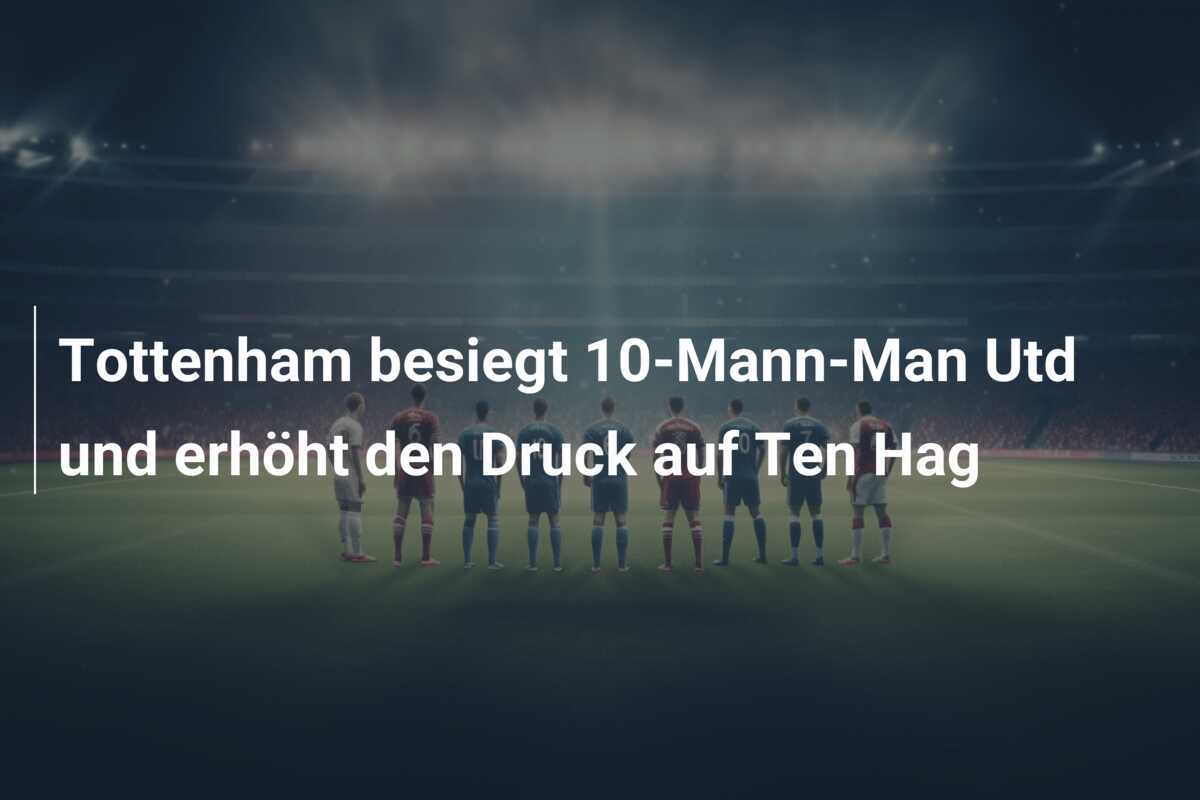 Tottenham besiegt 10-Mann-Man Utd und erhöht den Druck auf Ten Hag