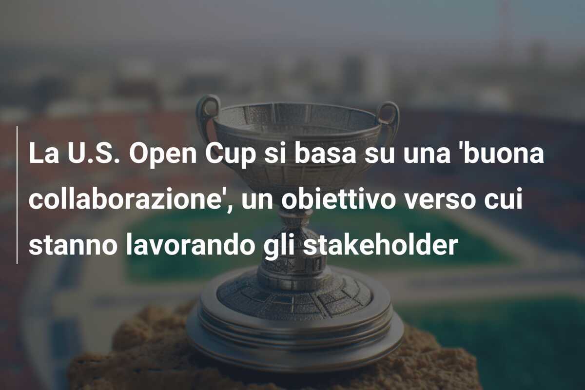La U.S. Open Cup si basa su una 'buona collaborazione', un obiettivo verso cui stanno lavorando gli stakeholder