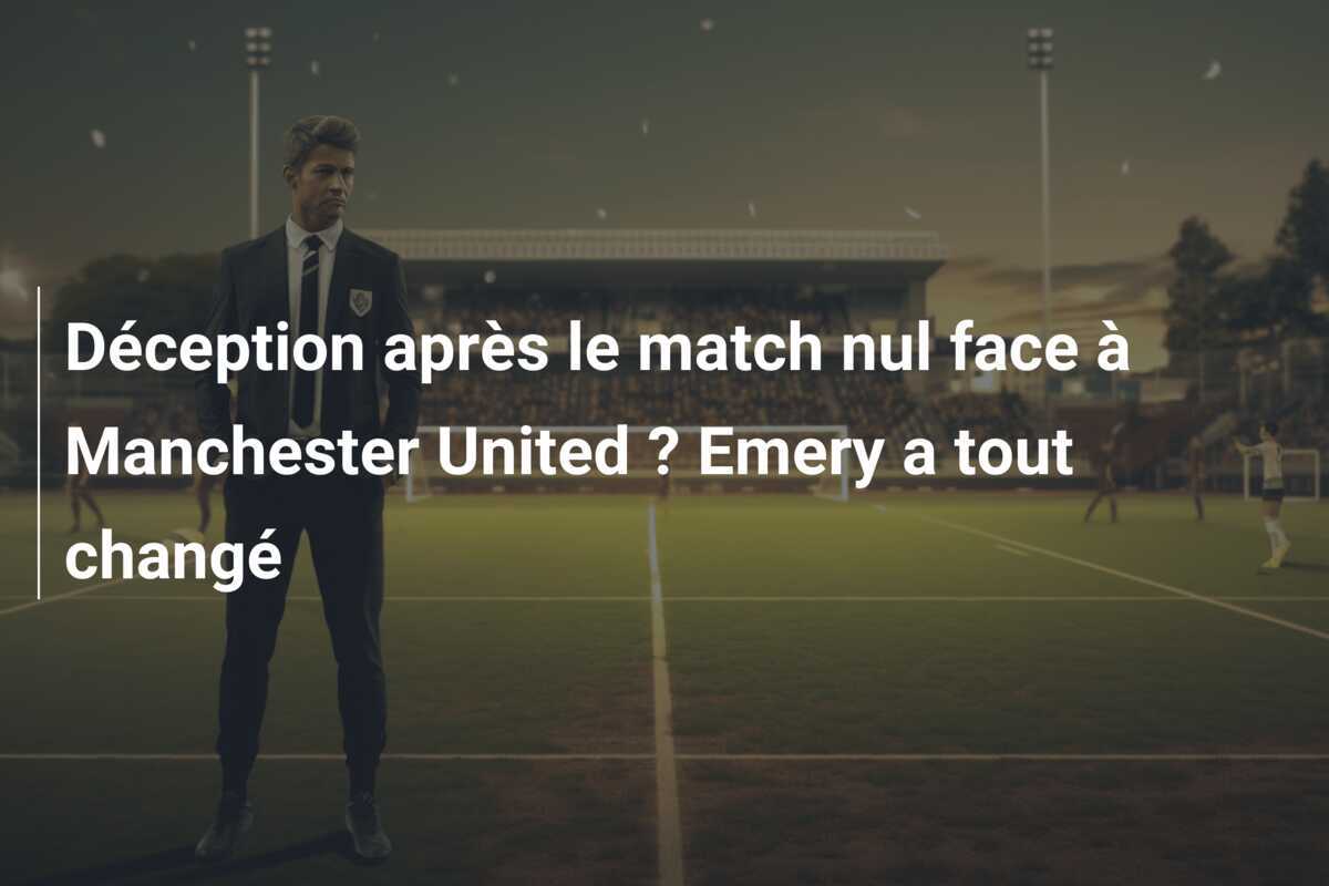 Déception après le match nul face à Manchester United ? Emery a tout changé
