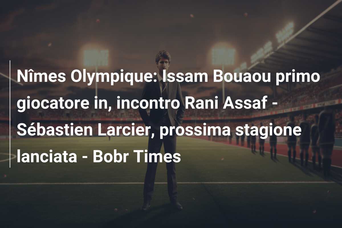Nîmes Olympique: Issam Bouaou primo giocatore in, incontro Rani Assaf – Sébastien Larcier, prossima stagione lanciata – Bobr Times