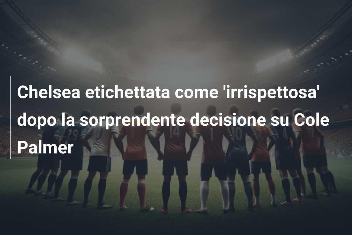 Chelsea etichettata come 'irrispettosa' dopo la sorprendente decisione su Cole Palmer