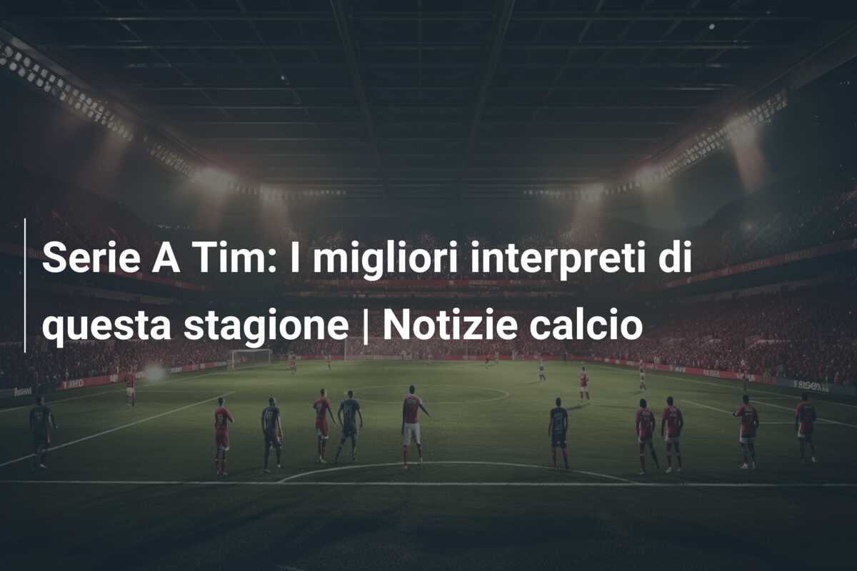 Serie A Tim: I migliori interpreti di questa stagione | Notizie calcio