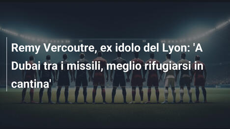 Remy Vercoutre, ex idolo del Lyon: 'A Dubai tra i missili, meglio rifugiarsi in cantina'