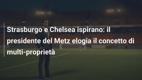 Strasburgo e Chelsea ispirano: il presidente del Metz elogia il concetto di multi-proprietà