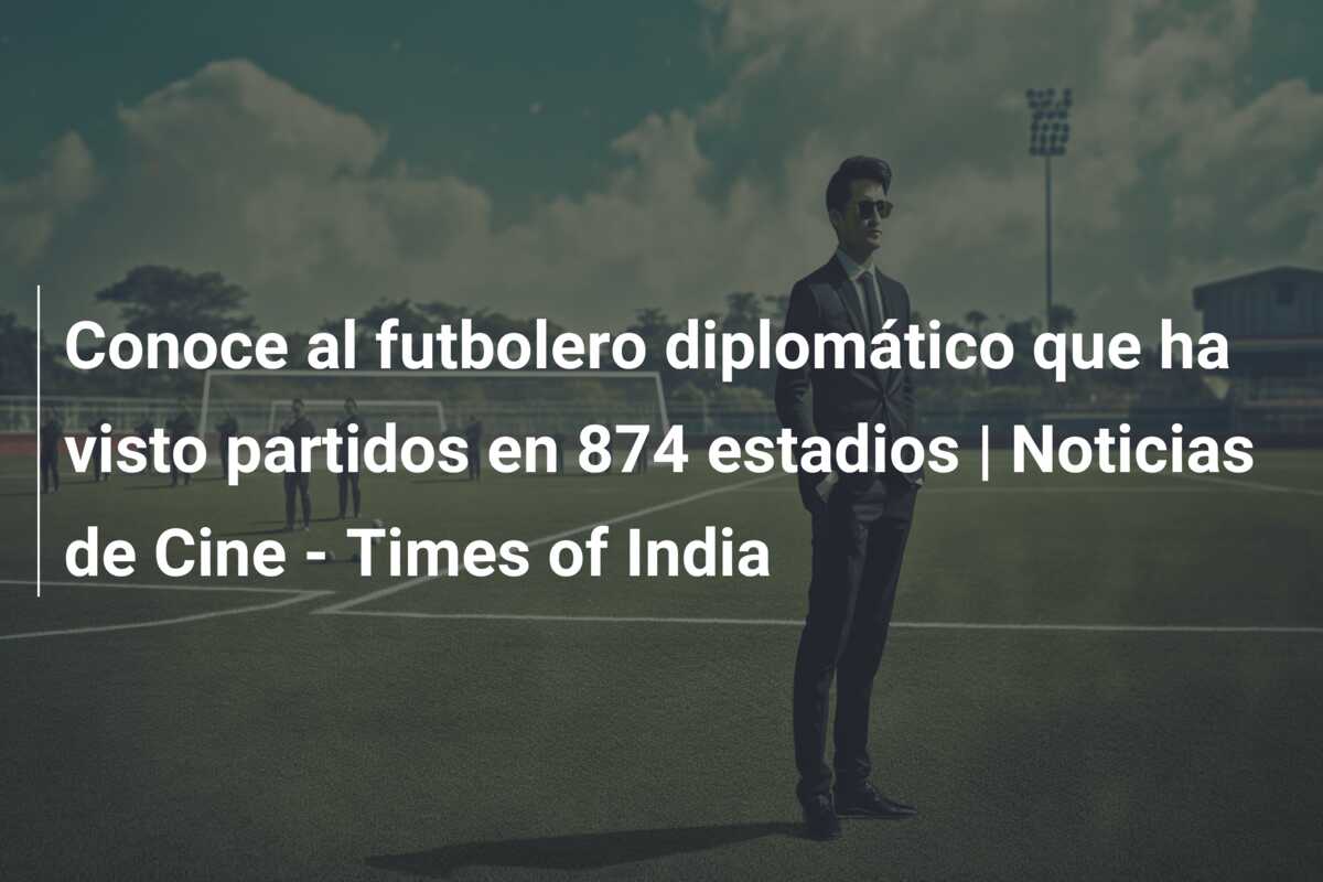 Conoce al futbolero diplomático que ha visto partidos en 874 estadios | Noticias de Cine – Times of India