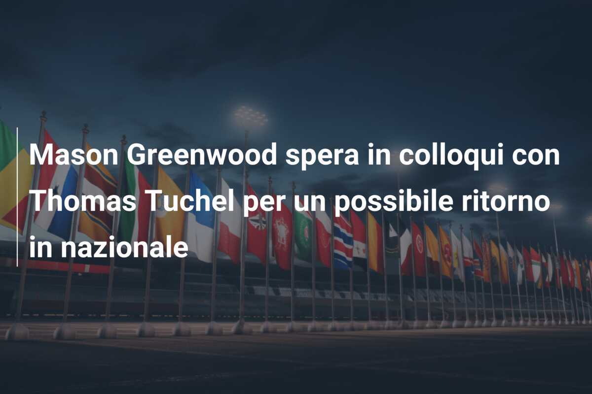 Mason Greenwood spera in colloqui con Thomas Tuchel per un possibile ritorno in nazionale