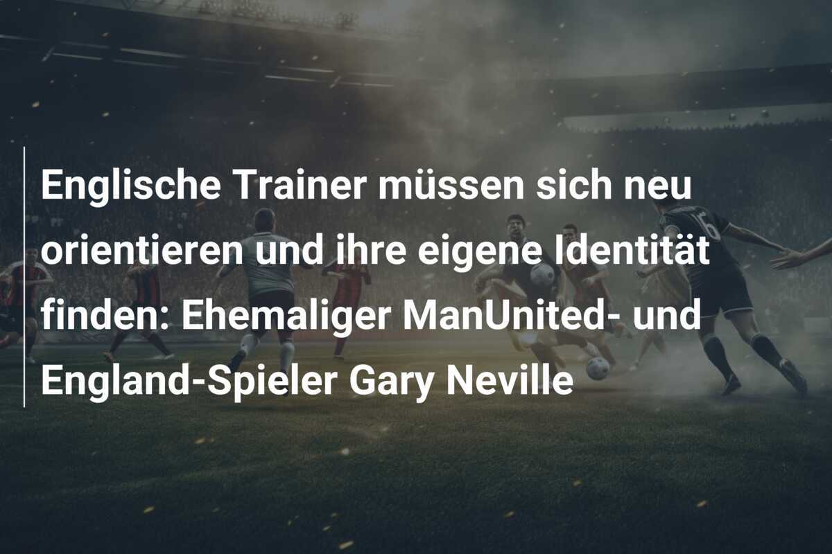 Englische Trainer müssen sich neu orientieren und ihre eigene Identität finden: Ehemaliger ManUnited- und England-Spieler Gary Neville