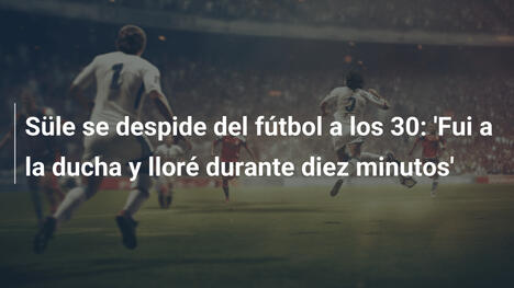 Süle se despide del fútbol a los 30: 'Fui a la ducha y lloré durante diez minutos'