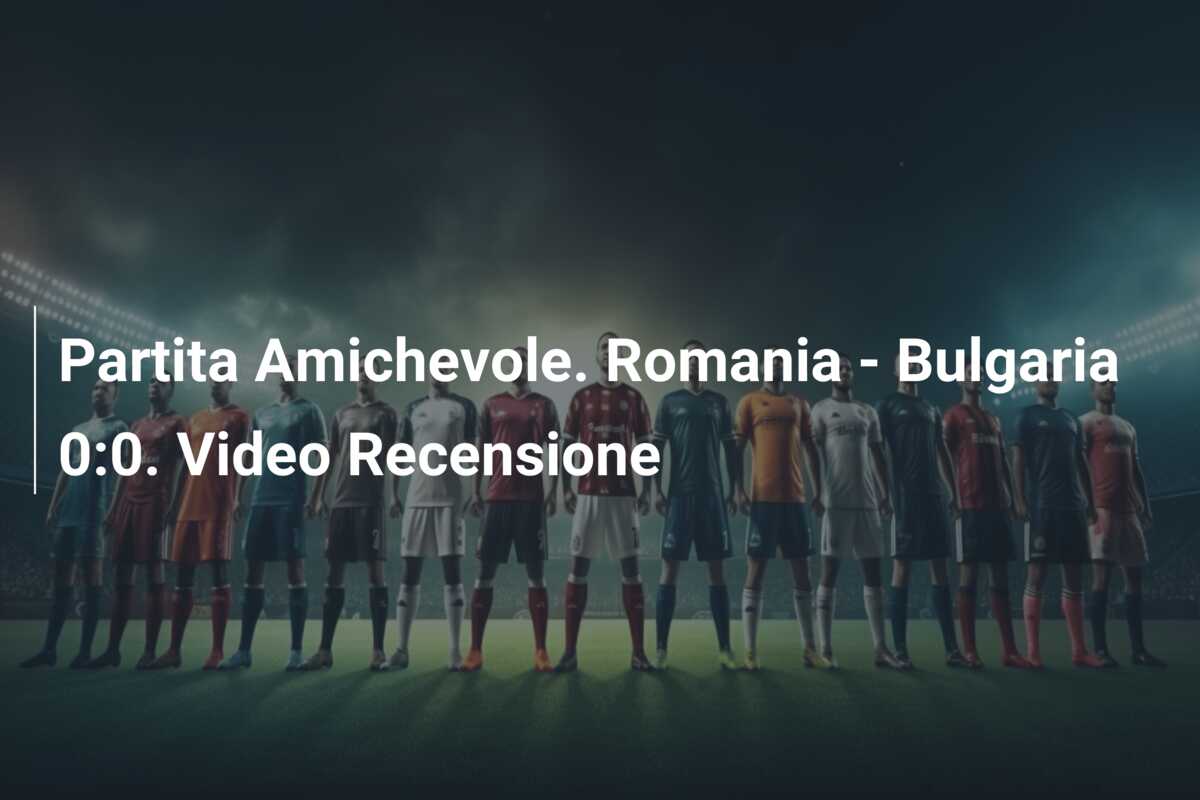 Partita Amichevole. Romania – Bulgaria 0:0. Video Recensione