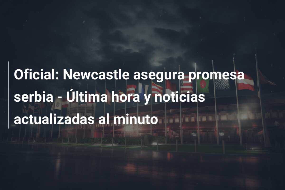 Oficial: Newcastle asegura promesa serbia – Última hora y noticias actualizadas al minuto
