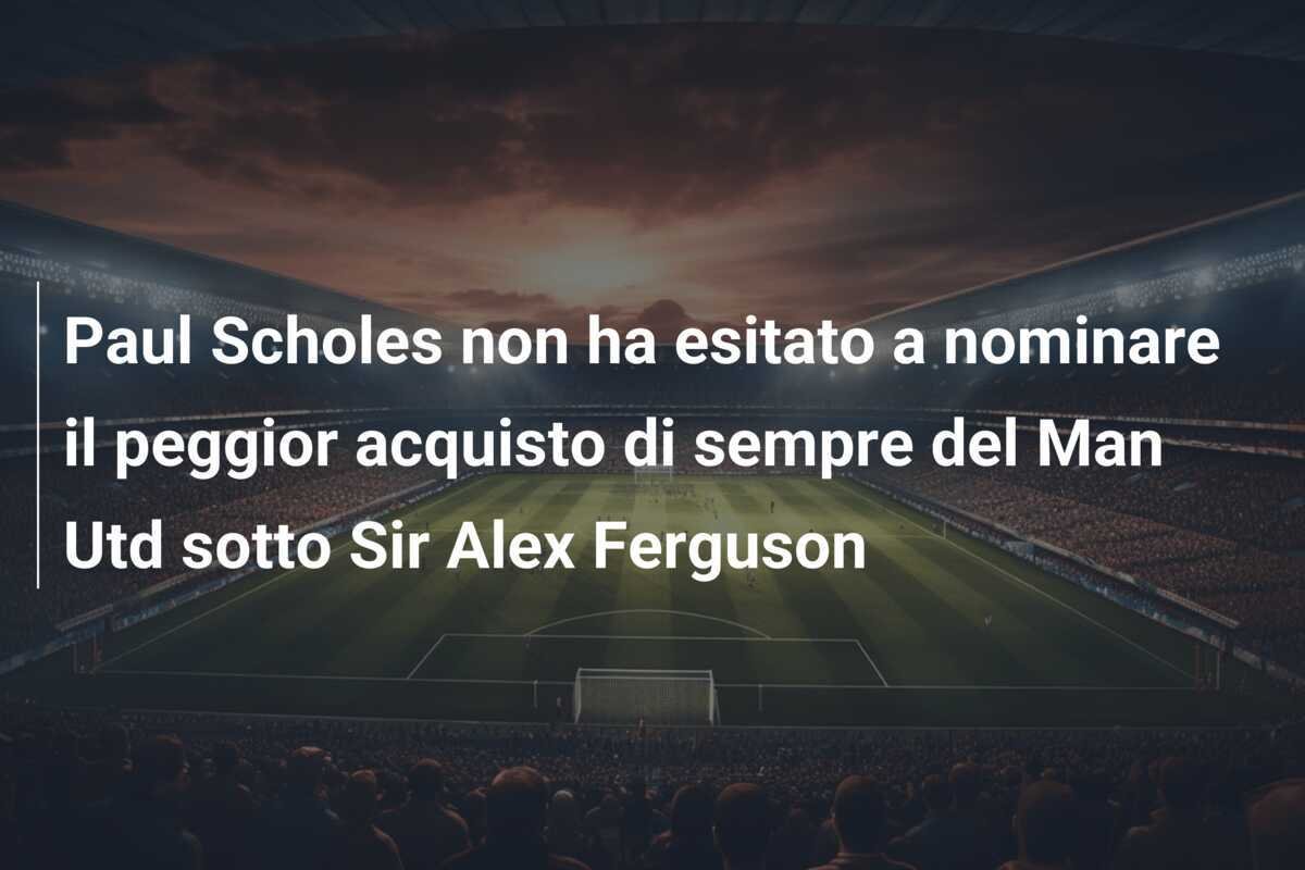 Paul Scholes non ha esitato a nominare il peggior acquisto di sempre del Man Utd sotto Sir Alex Ferguson