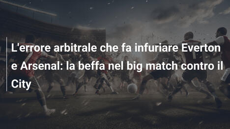 L'errore arbitrale che fa infuriare Everton e Arsenal: la beffa nel big match contro il City
