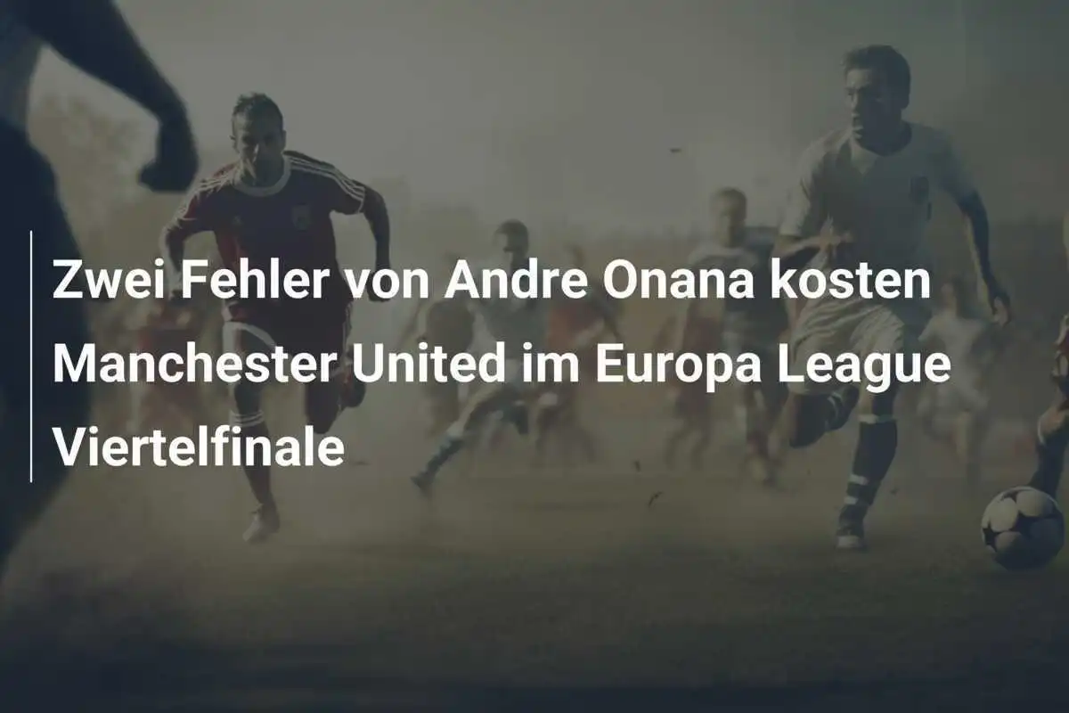 Zwei Fehler von Andre Onana kosten Manchester United im Europa League Viertelfinale