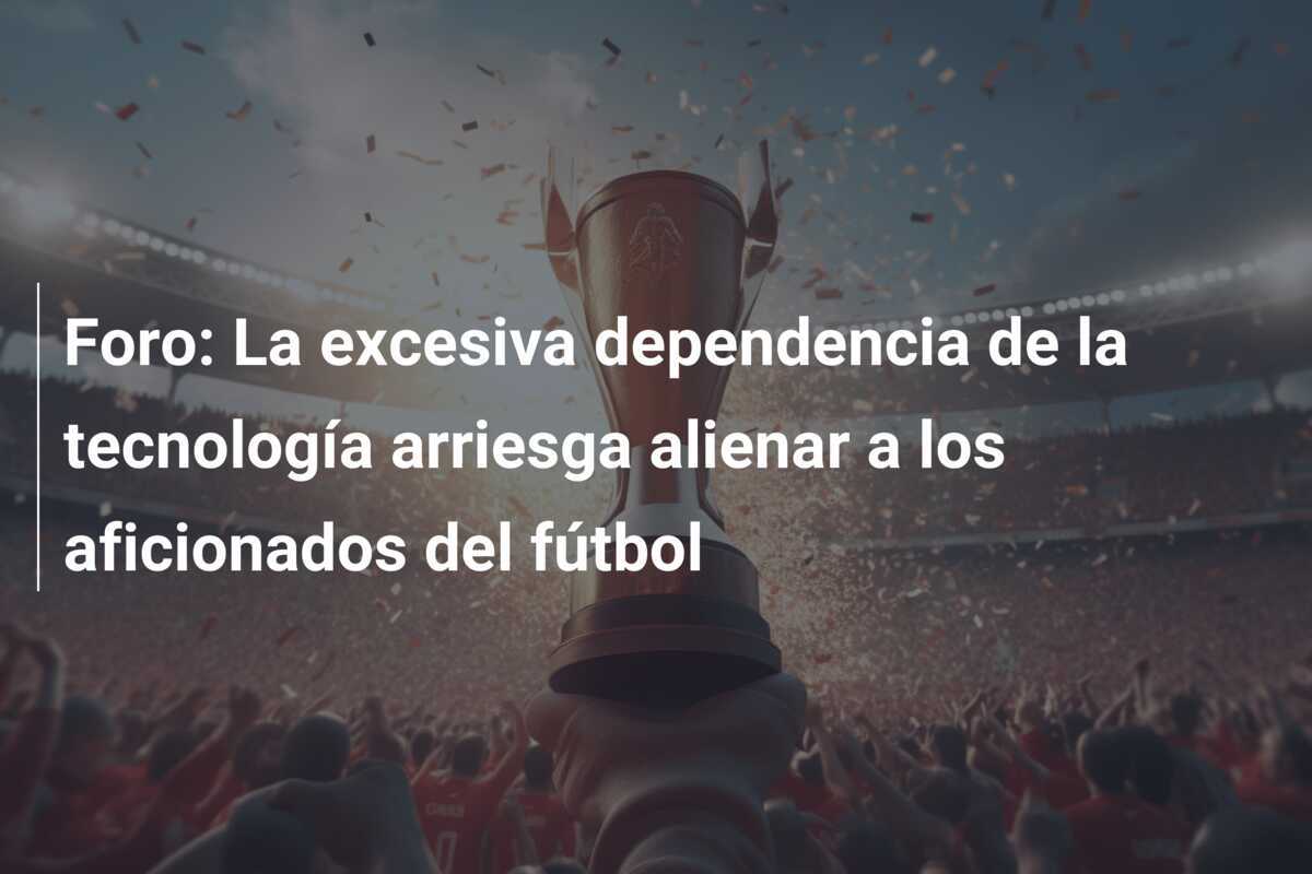 Foro: La excesiva dependencia de la tecnología arriesga alienar a los aficionados del fútbol