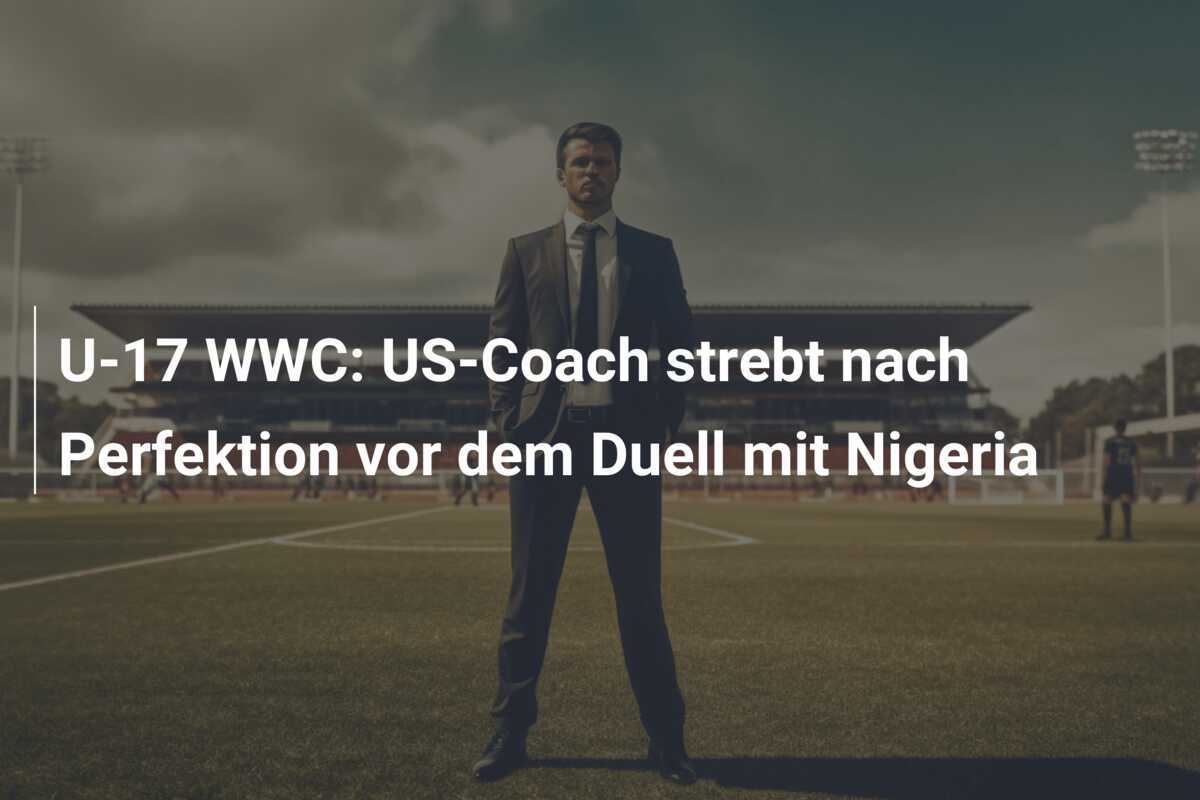 U-17 WWC: US-Coach strebt nach Perfektion vor dem Duell mit Nigeria