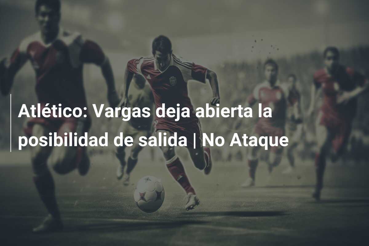 Atlético: Vargas deja abierta la posibilidad de salida | No Ataque