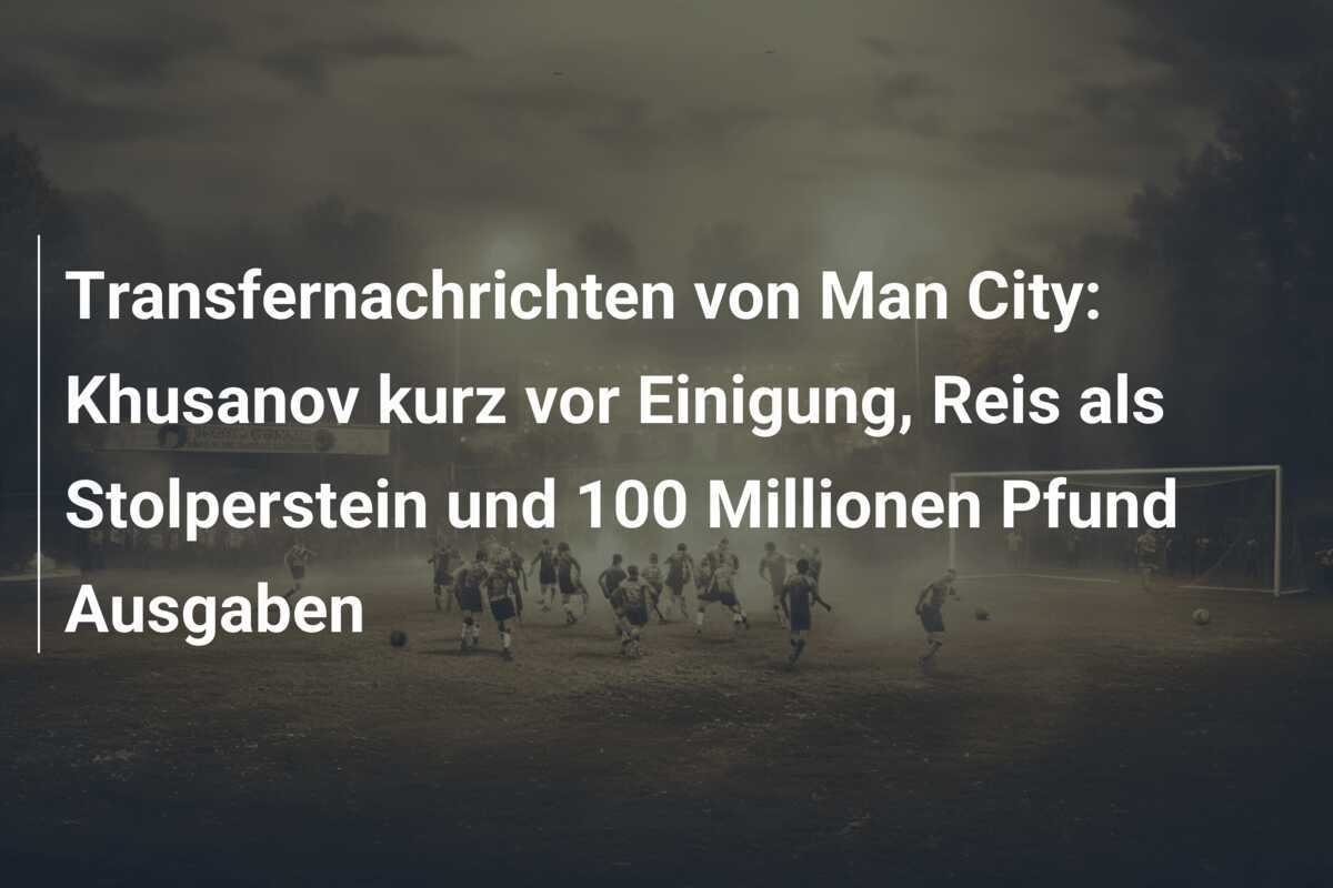 Transfernachrichten von Man City: Khusanov kurz vor Einigung, Reis als Stolperstein und 100 Millionen Pfund Ausgaben