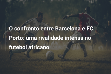 O confronto entre Barcelona e FC Porto: uma rivalidade intensa no futebol africano