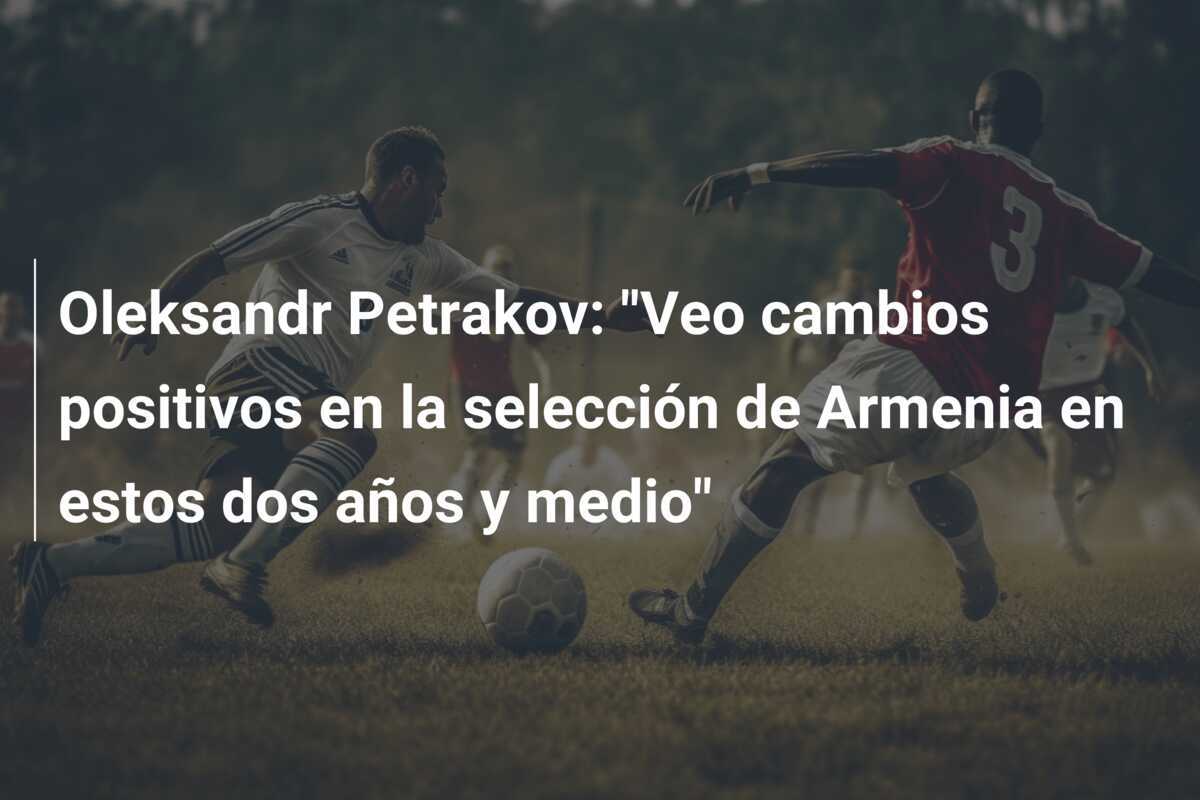 Oleksandr Petrakov: "Veo cambios positivos en la selección de Armenia en estos dos años y medio"