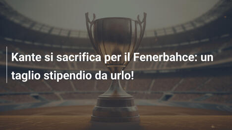 Kante si sacrifica per il Fenerbahce: un taglio stipendio da urlo!