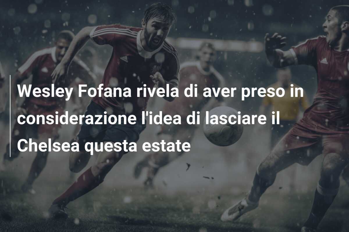Wesley Fofana rivela di aver preso in considerazione l'idea di lasciare il Chelsea questa estate
