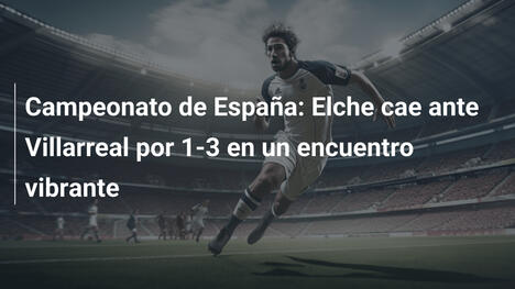 Campeonato de España: Elche cae ante Villarreal por 1-3 en un encuentro vibrante