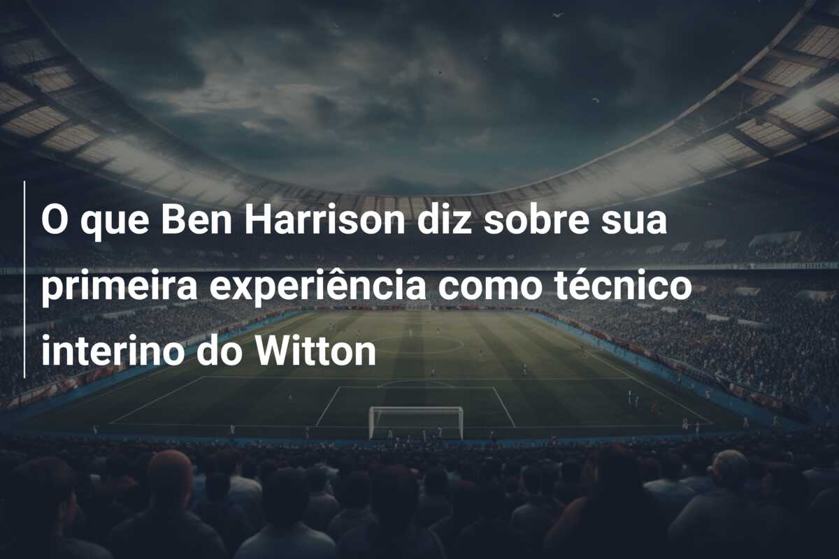 O que Ben Harrison diz sobre sua primeira experiência como técnico interino do Witton