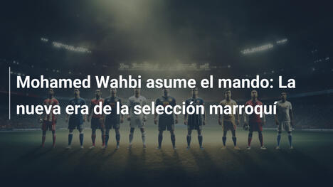 Mohamed Wahbi asume el mando: La nueva era de la selección marroquí