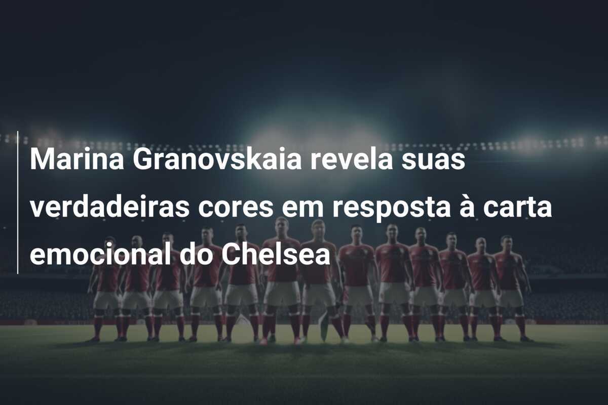 Marina Granovskaia revela suas verdadeiras cores em resposta à carta emocional do Chelsea