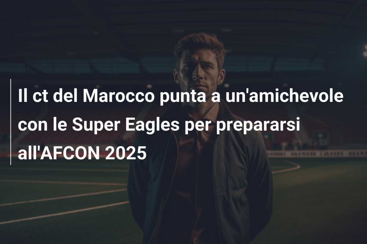 Il ct del Marocco punta a un'amichevole con le Super Eagles per prepararsi all'AFCON 2025