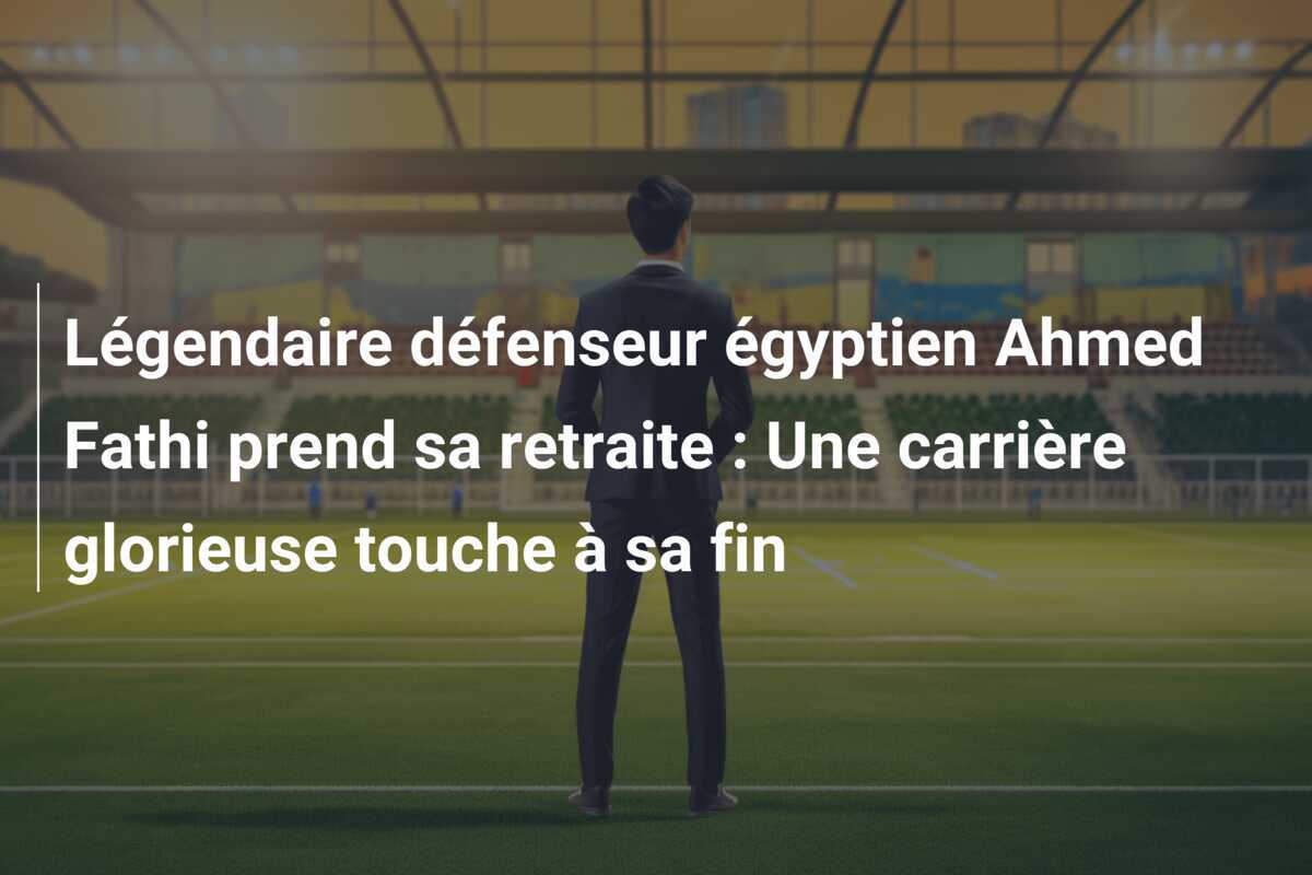 Légendaire défenseur égyptien Ahmed Fathi prend sa retraite : Une carrière glorieuse touche à sa fin