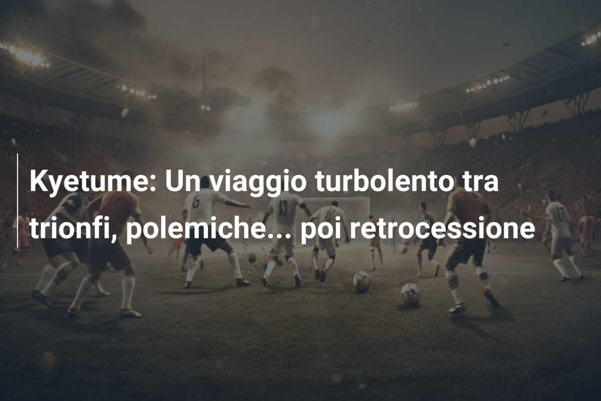 Kyetume: Un viaggio turbolento tra trionfi, polemiche… poi retrocessione