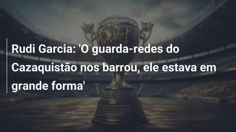 Rudi Garcia: 'O guarda-redes do Cazaquistão nos barrou, ele estava em grande forma'