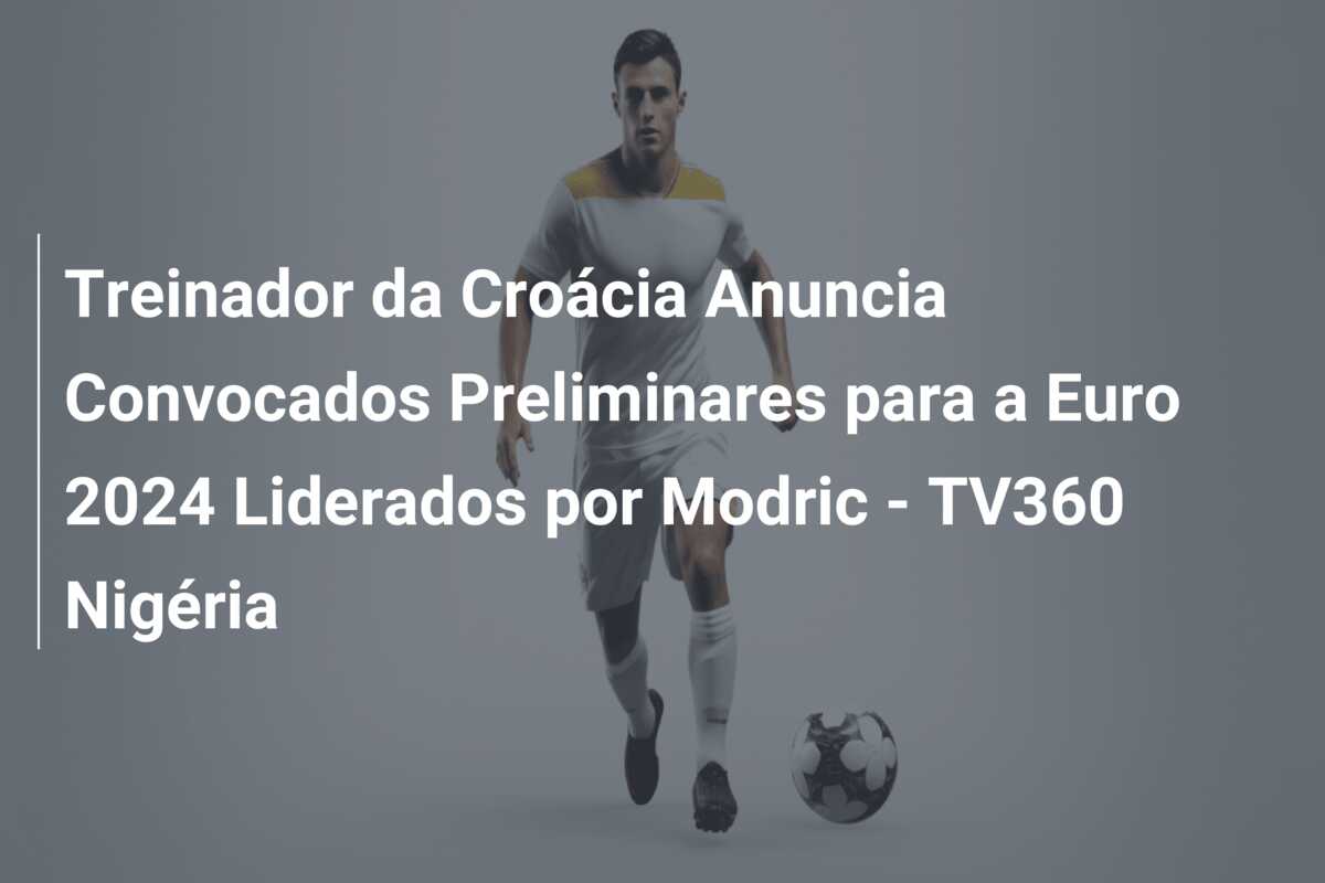 Treinador da Croácia Anuncia Convocados Preliminares para a Euro 2024 Liderados por Modric – TV360 Nigéria