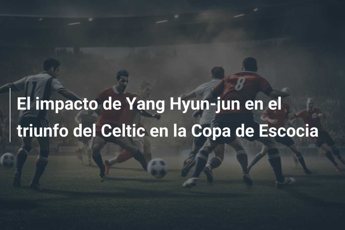 El impacto de Yang Hyun-jun en el triunfo del Celtic en la Copa de Escocia